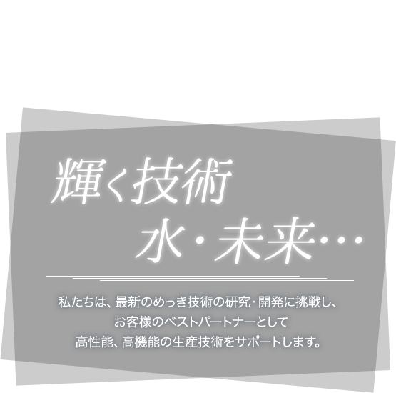 輝く技術・水・未来…私たちは、最新のめっき技術の研究・開発に挑戦し、お客様のベストパートナーとして高性能、高機能の生産技術をサポートします。